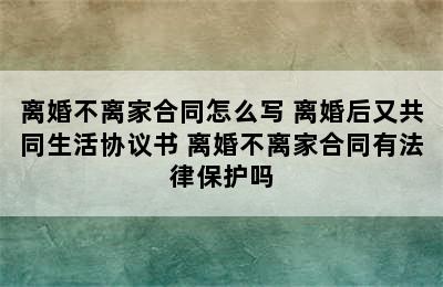 离婚不离家合同怎么写 离婚后又共同生活协议书 离婚不离家合同有法律保护吗